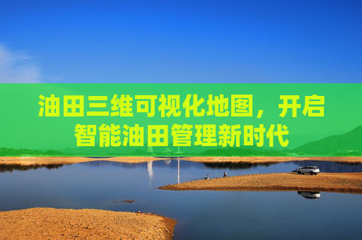 油田三维可视化地图，开启智能油田管理新时代